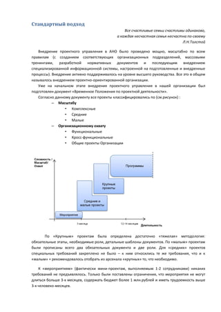 Стандартный подход
                                                Все счастливые семьи счастливы одинаково,
                                            а каждая несчастная семья несчастна по-своему
                                                                             Л.Н.Толстой

   Внедрение проектного управления в АНО было проведено мощно, масштабно по всем
правилам (с созданием соответствующих организационных подразделений, массовыми
тренингами, разработкой нормативных документов и последующим внедрением
специализированной информационной системы, настроенной на подготовленные и внедренные
процессы). Внедрение активно поддерживалось на уровне высшего руководства. Все это в общем
называлось внедрением проектно-ориентированной организации.
   Уже на начальном этапе внедрения проектного управления в нашей организации был
подготовлен документ «Временное Положения по проектной деятельности».
   Согласно данному документу все проекты классифицировались по (см.рисунок) :
           – Масштабу
                 • Комплексные
                 • Средние
                 • Малые
           – Организационному охвату
                 • Функциональные
                 • Кросс-функциональные
                 • Общие проекты Организации




       По «Крупным» проектам была определена достаточно «тяжелая» методология:
обязательные этапы, необходимые роли, детальные шаблоны документов. По «малым» проектам
были прописаны всего два обязательных документа и две роли. Для «средних» проектов
специальных требований закреплено не было – к ним относились те же требования, что и к
«малым» + рекомендовалось отобрать из арсенала «крупных» то, что необходимо.

    К «мероприятиям» (фактически мини-проектам, выполняемым 1-2 сотрудниками) никаких
требований не предъявлялось. Только были поставлены ограничения, что мероприятия не могут
длиться больше 3-х месяцев, содержать бюджет более 1 млн.рублей и иметь трудоемкость выше
3-х человеко-месяцев.
 