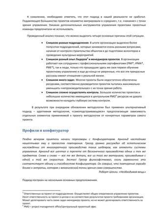 К сожалению, необходимо отметить, что этот подход в нашей реальности не сработал.
Подавляющее большинство проектов незаметно мигрировали в «средние», т.е. «никакие» с точки
зрения управления. Никаких дополнительных инструментов управления проектами проектные
команды предпочитали не использовать.

    Проведенный анализ показал, что можно выделить четыре основные причины этой ситуации.

                  Слишком разные подразделения. В штате организации выделено более
                   полусотни подразделений, которые занимаются очень разными вопросами,
                   начиная от контроля строительства объектов и до подготовки волонтеров и
                   проведения культурных мероприятий.
                  Слишком разный опыт Лидеров3 и менеджеров проектов. В организации
                   работают как сотрудники с профессиональными сертификатами (PMI®, IPMA®,
                   PME®), так и люди, только что прошедшие здесь же свое первое обучение
                   проектному управлению и еще до конца не уверенные, что все эти прекрасные
                   рассказы имеют отношение к реальной жизни.
                  Слишком много задач. Многие проекты были недостаточно обеспечены
                   ресурсами, соответственно руководители проектов пытались максимально
                   уменьшить «непроизводительную» с их точки зрения работу.
                  Слишком сложно осуществлять контроль. Большое количество проектов и
                   небольшое количество имеющихся в центральном PMO4 ресурсов не давало
                   возможности наладить глубокую систему контроля.

       В результате при очередном обновлении методологии был применен альтернативный
подход – адаптивная методология, «самоподстраивающаяся» предполагающая зависимость
отдельных элементов применяемой к проекту методологии от конкретных параметров самого
проекта.


Профили и конфигуратор

Поздно вечером приятели начали переговоры с Конфигуратором. Арнольд настойчиво
нашептывал ему о прелестях повторения. Грегор громко рассуждал об эстетическом
наслаждении от многократного производства таких шедевров, как элементы системы
управления. Арнольд все шептал о трепете от бесконечного производства одних и тех же
предметов. Снова и снова — все те же детали, все из того же материала, производимые с
одной и той же скоростью. Экстаз! Грегор философствовал, сколь гармонично это
соответствует облику и способностям Конфигуратора. Он говорил, что повторение гораздо
ближе к энтропии, которая с механической точки зрения само совершенство.
                                                        Роберт Шекли. «Необходимая вещь»

Подход построен на нескольких основных предположениях.



3
  Ответственных за проект от подразделения. Осуществляет общее оперативное управление проектом.
Несет ответственность за проект в целом и за соответствие результатов проекта требованиям организации.
Может делегировать часть своих задач менеджеру проекта, но не может делегировать ответственность за
проект.
4
  PMO – project management office/Центральный проектный офис
 