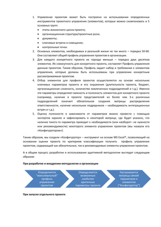 1. Управление проектом может быть построено на использовании определенных
         инструментов проектного управления (элементов), которые можно скомпоновать в 5
         основных групп:
          этапы жизненного цикла проекта;
          организационная структура/проектные роли;
          документы;
          ключевые встречи и совещания;
          контрольные точки.
      2. Основных элементов, необходимых в реальной жизни не так много – порядка 50-60.
         Они составляют общий профиль управления проектом в организации.
      3. Для каждого конкретного проекта их гораздо меньше – порядка двух десятков
         элементов. Их совокупность для конкретного проекта, составляет Профиль управления
         данным проектом. Таким образом, Профиль задает набор и требования к элементам
         управления, которые должны быть использованы при управлении конкретным
         рассматриваемым проектом.
      4. Отбор элементов для профиля проектов осуществляется на основе нескольких
         ключевых параметров проекта и его окружения (длительности проекта, бюджет,
         организационная сложность, количество вовлеченных подразделений и т.д.). Именно
         эти параметры определяют важность и полезность элементов для конкретного проекта
         (например, наличие в проекте представителей из более чем 3-х различных
         подразделений означает обязательное создание матрицы распределения
         ответственности, наличие нескольких подрядчиков – необходимость интеграционных
         встреч и т.д.).
      5. Оценку полезности в зависимости от параметров можно провести с помощью
         экспертов заранее и зафиксировать в некоторой матрице, где будет указано, что
         наличие такого-то параметра приводит к необходимости (или наоборот– не нужности
         или рекомендуемости) некоторого элемента управления проектом (мы назвали его
         «Конфигуратором»).

Таким образом, мы создали «Конфигуратор» – инструмент на основе MS Excel®, позволяющий на
основании оценки проекта по критериям классификации получить профиль управления
проектом, содержащий как обязательные, так и рекомендуемые элементы управления проектом.

А в общем процесс разработки и использования адаптивной методологии выглядит следующим
образом:

При разработке и внедрении методологии в организации

          Определяется                Определяются                   Настраивается
         "максимальный"                возможные                    матрица связей
            профиль                      наиболее                    параметров и
           управления                   критичные                     элементов
            проектом                параметры проекта              ("Конфигуратор")


При запуске отдельного проекта
 