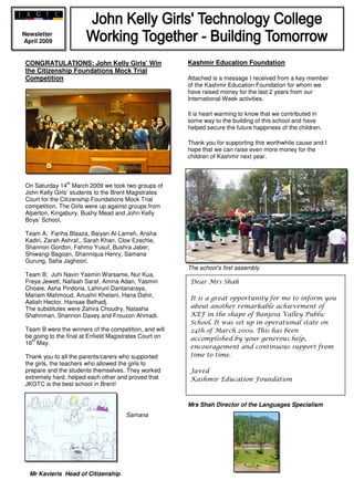 Newsletter
April 2009


                                                         Kashmir Education Foundation
 CONGRATULATIONS: John Kelly Girls’ Win
 the Citizenship Foundations Mock Trial
 Competition                                             Attached is a message I received from a key member
                                                         of the Kashmir Education Foundation for whom we
                                                         have raised money for the last 2 years from our
                                                         International Week activities.

                                                         It is heart warming to know that we contributed in
                                                         some way to the building of this school and have
                                                         helped secure the future happiness of the children.

                                                         Thank you for supporting this worthwhile cause and I
                                                         hope that we can raise even more money for the
                                                         children of Kashmir next year.



                th
 On Saturday 14 March 2009 we took two groups of
 John Kelly Girls’ students to the Brent Magistrates
 Court for the Citizenship Foundations Mock Trial
 competition. The Girls were up against groups from
 Alperton, Kingsbury, Bushy Mead and John Kelly
 Boys’ School.

 Team A; Fariha Blaaza, Baiyan Al-Lameh, Arisha
 Kadiri, Zarah Ashraf,, Sarah Khan, Cloe Ezechie,
 Shannon Gordon, Fahmo Yusuf, Bushra Jaber,
 Shiwangi Bagoan, Shanniqua Henry, Samana
 Gurung, Safia Jaghoori.
                                                         The school’s first assembly
 Team B; Juhi Navin Yasmin Warsame, Nur Kua,
                                                          Dear Mrs Shah
 Freya Jewett, Nafisah Saraf, Amina Adan, Yasmin
 Choaie, Asha Pindoria, Lahiruni Dantanaraya,
 Mariam Mahmoud, Anushri Khetani, Hana Dahir,
                                                          It is a great opportunity for me to inform you
 Aaliah Hector, Hansae Belhadj.
                                                          about another remarkable achievement of
 The substitutes were Zahira Choudry, Natasha
                                                          KEF in the shape of Banjosa Valley Public
 Shahriman, Shannon Davey and Frouzon Ahmadi.
                                                          School. It was set up in operational state on
 Team B were the winners of the competition, and will     24th of March 2009. This has been
 be going to the final at Enfield Magistrates Court on    accomplished by your generous help,
   th
 16 May.
                                                          encouragement and continuous support from
                                                          time to time.
 Thank you to all the parents/carers who supported
 the girls, the teachers who allowed the girls to
 prepare and the students themselves. They worked         Javed
 extremely hard, helped each other and proved that        Kashmir Education Foundation
 JKGTC is the best school in Brent!


                                                         Mrs Shah Director of the Languages Specialism
                                       Samana




  Mr Kavieris Head of Citizenship
 