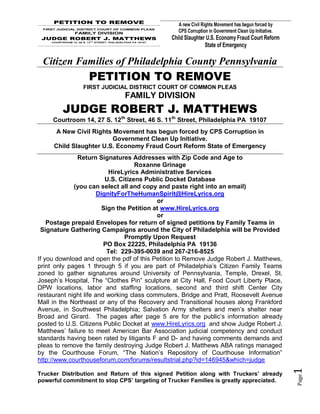PETITION TO REMOVE
                                                                A new Civil Rights Movement has begun forced by
 FIRST JUDICIAL DISTRICT COURT OF COMMON PLEAS
                 FAMILY DIVISION                                CPS Corruption in Government Clean Up Initiative.
 JUDGE ROBERT J. MATTHEWS                                    Child Slaughter U.S. Economy Fraud Court Reform
    COURTROOM 14, 46 S. 12TH STREET, PHILADELPHIA PA 19107
                                                                            State of Emergency

 Citizen Families of Philadelphia County Pennsylvania
                         PETITION TO REMOVE
                      FIRST JUDICIAL DISTRICT COURT OF COMMON PLEAS
                                             FAMILY DIVISION
          JUDGE ROBERT J. MATTHEWS
     Courtroom 14, 27 S. 12th Street, 46 S. 11th Street, Philadelphia PA 19107
      A New Civil Rights Movement has begun forced by CPS Corruption in
                         Government Clean Up Initiative.
     Child Slaughter U.S. Economy Fraud Court Reform State of Emergency
              Return Signatures Addresses with Zip Code and Age to
                                     Roxanne Grinage
                           HireLyrics Administrative Services
                          U.S. Citizens Public Docket Database
             (you can select all and copy and paste right into an email)
                       DignityForTheHumanSpirit@HireLyrics.org
                                            or
                         Sign the Petition at www.HireLyrics.org
                                            or
    Postage prepaid Envelopes for return of signed petitions by Family Teams in
 Signature Gathering Campaigns around the City of Philadelphia will be Provided
                                 Promptly Upon Request
                         PO Box 22225, Philadelphia PA 19136
                           Tel: 229-395-0039 and 267-216-8525
If you download and open the pdf of this Petition to Remove Judge Robert J. Matthews,
print only pages 1 through 5 if you are part of Philadelphia’s Citizen Family Teams
zoned to gather signatures around University of Pennsylvania, Temple, Drexel, St.
Joseph’s Hospital, The “Clothes Pin” sculpture at City Hall, Food Court Liberty Place,
DPW locations, labor and staffing locations, second and third shift Center City
restaurant night life and working class commuters, Bridge and Pratt, Roosevelt Avenue
Mall in the Northeast or any of the Recovery and Transitional houses along Frankford
Avenue, in Southwest Philadelphia; Salvation Army shelters and men’s shelter near
Broad and Girard. The pages after page 5 are for the public’s information already
posted to U.S. Citizens Public Docket at www.HireLyrics.org and show Judge Robert J.
Matthews’ failure to meet American Bar Association judicial competency and conduct
standards having been rated by litigants F and D- and having comments demands and
pleas to remove the family destroying Judge Robert J. Matthews ABA ratings managed
by the Courthouse Forum, “The Nation’s Repository of Courthouse Information”
http://www.courthouseforum.com/forums/resultstrial.php?id=146945&which=judge
                                                                                                                    1




Trucker Distribution and Return of this signed Petition along with Truckers’ already
                                                                                                                    Page




powerful commitment to stop CPS’ targeting of Trucker Families is greatly appreciated.
 