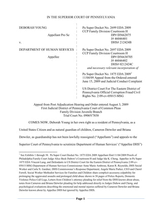 IN THE SUPERIOR COURT OF PENNSYLVANIA

                                :
DEBORAH YOUNG                   :                        Pa Super Docket No. 2699 EDA 2009
                                :                        CCP Family Division Courtroom H
               Appellant Pro Se :                                             DP# D5662075
                                :                                             J# 46046401
v.                              :                                             DHS# 212424B
                                :
DEPARTMENT OF HUMAN SERVICES :                           Pa Super Docket No. 2697 EDA 2009
                                :                        CCP Family Division Courtroom H
               Appellee         :                                             DP# D56630705
                                :                                             J# 46046402
                                :                                             DHS# 0212424C
                                :                           and necessary relevant incorporation of
                                :
                                :                        Pa Super Docket No. 1875 EDA 20091
                                :                        11/04/09 Appeal from the Ordered entered
                                :                        June 15, 2009 and Judicial Conduct Complaint
                                :
                                :                        US District Court For The Eastern District of
                                :                        Pennsylvania Official Corruption Fraud Civil
                                :                        Rights No. 2:09-cv-05015-MSG

             Appeal from Post Adjudication Hearing and Order entered August 3, 2009
                  First Judicial District of Pennsylvania Court of Common Pleas
                                  Family Division Juvenile Branch
                                    Trial Court No. 0906V7858

        COMES NOW, Deborah Young in her own right as a resident of Pennsylvania, as a

United States Citizen and as natural guardian of children, Cameron Detwiler and Briana

Detwiler, as guardianship has not been lawfully reassigned (“Appellants”) and appeals to the

Superior Court of Pennsylvania to scrutinize Department of Human Services’ (“Appellee DHS”)

1
 See Exhibits 1 through 38. Pa Super Court Docket No. 1875 EDA 2009 Appellant filed 11/04/2009 Proofs of
Philadelphia Family Court Judge Alice Beck Dubow’s Courtroom H and Judge Ida K. Cheng. Appellee in Pa Super
1875 EDA Vincent Lang, and Defendants in US District Court for the Eastern District of Pennsylvania 2:09-cv-
05015-MSG Department of Human Services Commissioner Anne Marie Ambrose, Karen R. Reynolds, DHS Social
Worker and Carla N. Gardner, DHS Commissioner’s Response Department; Angele Marie Parker, CEO and Cherel
Ferrell, Social Worker Methodist Services for Families and Children share complicit accessory culpability for
prolonging the aggravated assaults and prolonged child abuse shown in 38 pages of Police Reports, Domestic
Violence Police Call Logs, Letters from Children’s attorney pleading for relief from the DHS known about abuse,
notes from Cameron and Briana Detwiler pleading for help addressed directly to Judges Dubow and Cheng, and
psychological evaluations describing the emotional and mental injuries suffered by Cameron Detwiler and Briana
Detwiler known about by Appellee DHS but ignored by Appellee DHS.


                                                   Page 1
 