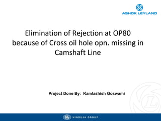 Elimination of Rejection at OP80
because of Cross oil hole opn. missing in
Camshaft Line
Project Done By: Kamlashish Goswami
 