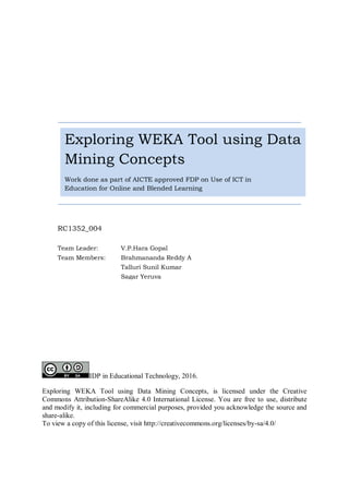 IDP in Educational Technology, 2016.
Exploring WEKA Tool using Data Mining Concepts, is licensed under the Creative
Commons Attribution-ShareAlike 4.0 International License. You are free to use, distribute
and modify it, including for commercial purposes, provided you acknowledge the source and
share-alike.
To view a copy of this license, visit http://creativecommons.org/licenses/by-sa/4.0/
Exploring WEKA Tool using Data
Mining Concepts
Work done as part of AICTE approved FDP on Use of ICT in
Education for Online and Blended Learning
RC1352_004
Team Leader: V.P.Hara Gopal
Team Members: Brahmananda Reddy A
Talluri Sunil Kumar
Sagar Yeruva
 