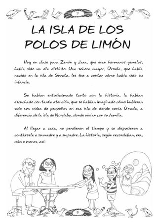 Hoy en clase para Zenón y Jara, que eran hermanos gemelos,
había sido un día distinto. Una señora mayor, Úrsula, que había
nacido en la isla de Surata, les fue a contar cómo había sido su
infancia.
Se habían entusiasmado tanto con la historia, la habían
escuchado con tanta atención, que se habían imaginado cómo hubieran
sido sus vidas de pequeños en esa isla de donde venía Úrsula, a
diferencia de la isla de Nordalia, donde vivían con su familia.
Al llegar a casa, no perdieron el tiempo y se dispusieron a
contársela a su madre y a su padre. La historia, según recordaban, era,
más o menos, así:
LA ISLA DE LOS
POLOS DE LIMÓN
9
9
 