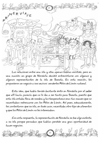 Las relaciones entre una isla y otra apenas habían existido, pero en
una ocasión un grupo de Nordalia decidió entrevistarse con algunas y
algunos representantes de la isla de Surata. En esta reunión, les
propusieron un negocio a sus vecinos: venderles Polos de Limón natural.
Esta idea, que había tenido bastante éxito en Nordalia por el
que allí hacía, parecía que no lo iba a ser tanto para Surata, puesto que
esta isla estaba llena de sombra y las temperaturas eran tan suaves que no
necesitaban refrescarse con los Polos de Limón. Así pues, educadamente,
les contestaron que su isla, en todo caso, necesitaba otro tipo de alimentos
y que los Polos de Limón no les interesaban.
Con esta respuesta, la representación de Nordalia se fue algo molesta
a su isla porque pensaban que habían perdido una gran oportunidad de
hacer negocios.
calor
P
R
I
M E R V I A
J E
P
R
I
M E R V I A
J E
11
11
 