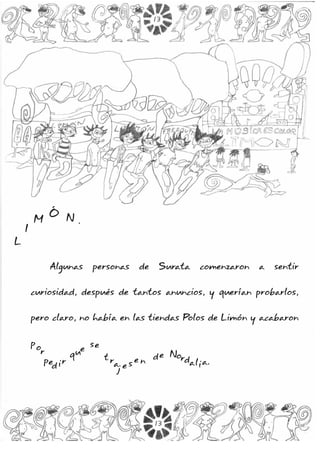Algunas personas de Surata comenzaron a sentir
curiosidad, después de tantos anuncios, y querían probarlos,
pero claro, no había en las tiendas Polos de Limón y acabaron
por
ped ir
que
se
t ra
j e s e n de Nordalia.
L
I
M
Ó N .
L
I
M
Ó N .
13
13
 