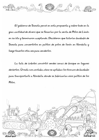 El gobierno de Surata pensó en esta propuesta y sobre todo en la
gran cantidad de dinero que se llevarían por la venta de Polos de Limón
en su isla y terminaron aceptando. Decidieron que talarían baobabs de
Surata para convertirlos en palitos de polos de limón en Nordalia y
luego traerlos otra vez para venderlos.
La tala de árboles convirtió verdes zonas de bosque en lugares
desiertos. Úrsula nos contaba cómo se apilaban los troncos de baobabs
para transportarlo a Nordalia donde se fabricarían esos palitos de los
Polos.
15
15
 