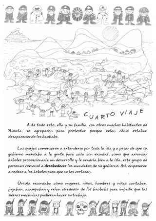 Ante todo esto, ella y su familia, con otros muchos habitantes de
Surata, se agruparon para protestar porque veían cómo estaban
desapareciendo los baobabs.
Las quejas comenzaron a extenderse por toda la isla y a pesar de que su
gobierno mandaba a la gente para casa con excusas, como que arrancar
árboles proporcionaría un desarrollo y le vendría bien a la isla, este grupo de
personas comenzó a los mandatos de su gobierno. Así, empezaron
a rodear a los árboles para que no los cortaran.
Úrsula recordaba cómo mujeres, niños, hombres y niñas cantaban,
jugaban, acampaban y reían alrededor de los baobabs para impedir que las
sierras mecánicas pudieran hacer su trabajo.
desobedecer
C
U A R TO V I A J E
C
U A R TO V I A J E
16
 