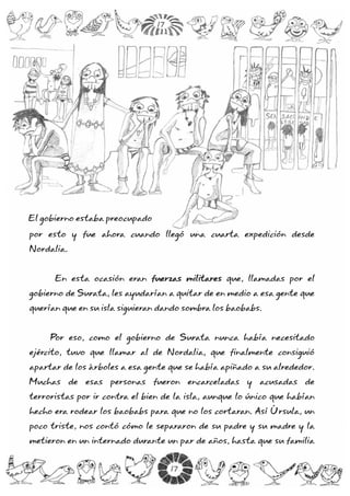 por esto y fue ahora cuando llegó una cuarta expedición desde
Nordalia.
En esta ocasión eran que, llamadas por el
gobierno de Surata, les ayudarían a quitar de en medio a esa gente que
querían que en su isla siguieran dando sombra los baobabs.
Por eso, como el gobierno de Surata nunca había necesitado
ejército, tuvo que llamar al de Nordalia, que finalmente consiguió
apartar de los árboles a esa gente que se había apiñado a su alrededor.
Muchas de esas personas fueron encarceladas y acusadas de
terroristas por ir contra el bien de la isla, aunque lo único que habían
hecho era rodear los baobabs para que no los cortaran. Así Úrsula, un
poco triste, nos contó cómo le separaron de su padre y su madre y la
metieron en un internado durante un par de años, hasta que su familia
ffuueerrzzaass mmiilliittaarreess
El gobierno estaba preocupado
17
17
 