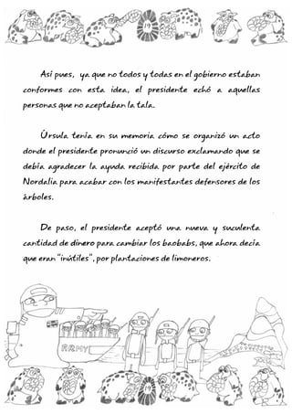 Así pues, ya que no todos y todas en el gobierno estaban
conformes con esta idea, el presidente echó a aquellas
personas que no aceptaban la tala.
Úrsula tenía en su memoria cómo se organizó un acto
donde el presidente pronunció un discurso exclamando que se
debía agradecer la ayuda recibida por parte del ejército de
Nordalia para acabar con los manifestantes defensores de los
árboles.
De paso, el presidente aceptó una nueva y suculenta
cantidad de para cambiar los baobabs, que ahora decía
que eran “inútiles”, por plantaciones de limoneros.
dinero
19
19
 