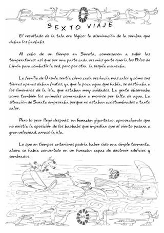El resultado de la tala era lógico: la disminución de la sombra que
daban los baobabs.
Al cabo de un tiempo en Surata, comenzaron a subir las
temperaturas: así que por una parte cada vez más gente quería los Polos de
Limón para combatir la sed, pero por otra la sequía avanzaba.
La familia de Úrsula sentía cómo cada vez hacía más calor y cómo sus
tierras apenas daban frutos, ya que la poca agua que había, se destinaba a
los limoneros de la isla, que estaban muy cuidados. La gente observaba
como también los animales comenzaban a morirse por falta de agua. La
situación de Surata empeoraba porque no estaban acostumbrados a tanto
calor.
Pero lo peor llegó después: un gigantesco, aprovechando que
no existía la oposición de los baobabs que impedían que el viento pasara a
gran velocidad, arrasó la isla.
Lo que en tiempos anteriores podría haber sido una simple tormenta,
ahora se había convertido en un huracán capaz de destruir edificios y
sembrados.
huracán
S E X T O V I A J ES E X T O V I A J E
20
20
 