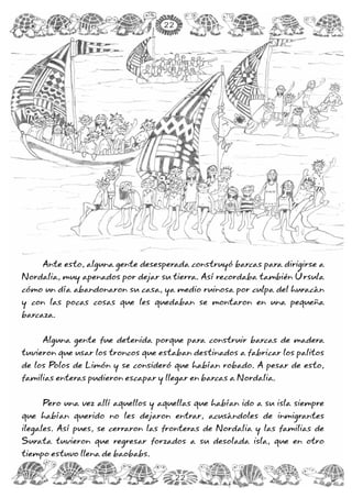 Ante esto, alguna gente desesperada construyó barcas para dirigirse a
Nordalia, muy apenados por dejar su tierra. Así recordaba también Úrsula
cómo un día abandonaron su casa, ya medio ruinosa por culpa del huracán
y con las pocas cosas que les quedaban se montaron en una pequeña
barcaza.
Alguna gente fue detenida porque para construir barcas de madera
tuvieron que usar los troncos que estaban destinados a fabricar los palitos
de los Polos de Limón y se consideró que habían robado. A pesar de esto,
familias enteras pudieron escapar y llegar en barcas a Nordalia.
Pero una vez allí aquellos y aquellas que habían ido a su isla siempre
que habían querido no les dejaron entrar, acusándoles de inmigrantes
ilegales. Así pues, se cerraron las fronteras de Nordalia y las familias de
Surata tuvieron que regresar forzados a su desolada isla, que en otro
tiempo estuvo llena de baobabs.
22
22
 