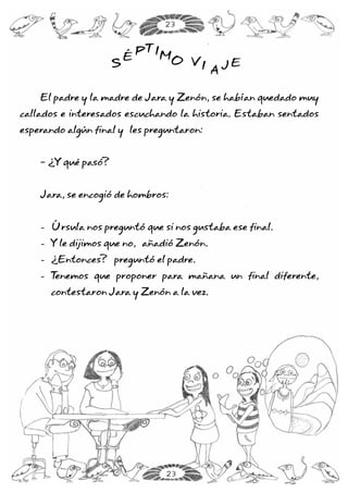 El padre y la madre de Jara y Zenón, se habían quedado muy
callados e interesados escuchando la historia. Estaban sentados
esperando algún final y les preguntaron:
- ¿Y qué pasó?
Jara, se encogió de hombros:
Úrsula nos preguntó que si nos gustaba ese final.
Y le dijimos que no, añadió Zenón.
¿Entonces? preguntó el padre.
Tenemos que proponer para mañana un final diferente,
contestaron Jara y Zenón a la vez.
-
-
-
-
S
É
PTIMO VI A J ES
É
PTIMO VI A J E
23
23
 