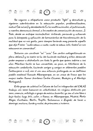 Se negaron a etiquetarse como producto "light" y desnatado y
siguieron adentrándose en la educación popular, problematizadora,
radical (de raíces) y desobediente (a las multinacionales, al patriarcado,
a nuestra democracia formal, a los medios de comunicación de masas...).
Todo, desde un enfoque socioafectivo: sintiendo, pensando y actuando
para la búsqueda y aplicación de herramientas de transformación de la
realidad que no nos gusta, pero siempre teniendo muy presente aquello
que dijo Freire: "nadie educa a nadie, nadie se educa solo, todos/as nos
educamos en comunidad".
Soñaron con construir “su” “casa” (un centro autogestionado en
plena dehesa) y su sueño se ha ido haciendo realidad y están deseando
poder empezar a disfrutarlo con toda la gente que quiera subirse a sus
alas. Mientras tanto se han convertido, un poco, en titiriteros de la
educación ambulante, haciendo amigos y amigas en diferentes pueblos
(extranjeros o no), eso sí con una estancia prolongada en un bellísimo
pueblo medieval llamado Alburquerque, en un cruce de líneas que los
mapas suelen llamar fronteras (entre Cáceres, Badajoz y el Alentejo
Portugués).
Este grupo de caleñas/os (dícese de las/os integrantes del CALA)
trabaja con seres humanos en colectividad, sin ninguna distinción por
sexo, creencia, mitología o grupo de música favorito; ya sea al aire libre o
bajo techo; haga frío, calor, o llueva; en Alburquerque, Madrid, Porto
Alegre, Castuera, Berlín, Trujillo, Salamanca o Zagreb; de lunes a
domingo; mañana, tarde y noche; de primavera a invierno.
3
3
 
