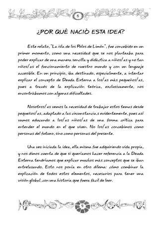 ¿POR QUÉ NACIÓ ESTA IDEA?
Este relato, “La isla de los Polos de Limón”, fue concebido en un
primer momento, como una necesidad que se nos planteaba para
poder explicar de una manera sencilla y didáctica a niños/as y no tan
niños/as el funcionamiento de nuestro mundo y con un lenguaje
accesible. En un principio, iba destinado, especialmente, a intentar
explicar el concepto de Deuda Externa a los/as más pequeños/as,
pues a través de la explicación teórica, exclusivamente, nos
encontrábamos con algunas dificultades.
Nosotros/as vemos la necesidad de trabajar estos temas desde
pequeños/as, adaptado a las circunstancia,s evidentemente, pues así
vamos educando a los/as niños/as de una forma crítica para
entender el mundo en el que viven. No los/as concebimos como
personas del futuro, sino como personas del presente.
Una vez iniciada la idea, ella misma fue adquiriendo vida propia,
y nos dimos cuenta de que si queríamos hacer referencia a la Deuda
Externa tendríamos que explicar muchos más conceptos que se iban
entrelazando. Esto nos ponía en otro dilema: cómo combinar la
explicación de todos estos elementos, necesarios para tener una
visión global, con una historia que fuera fácil de leer.
5
5
 