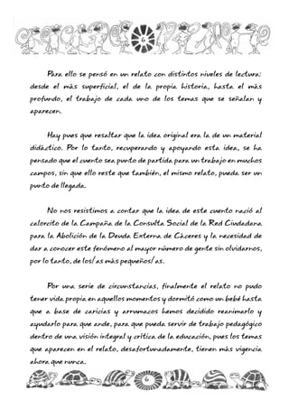 Para ello se pensó en un relato con distintos niveles de lectura:
desde el más superficial, el de la propia historia, hasta el más
profundo, el trabajo de cada uno de los temas que se señalan y
aparecen.
Hay pues que resaltar que la idea original era la de un material
didáctico. Por lo tanto, recuperando y apoyando esta idea, se ha
pensado que el cuento sea punto de partida para un trabajo en muchos
campos, sin que ello reste que también, el mismo relato, pueda ser un
punto de llegada.
No nos resistimos a contar que la idea de este cuento nació al
calorcito de la Campaña de la Consulta Social de la Red Ciudadana
para la Abolición de la Deuda Externa de Cáceres y la necesidad de
dar a conocer este fenómeno al mayor número de gente sin olvidarnos,
por lo tanto, de los/as más pequeños/as.
Por una serie de circunstancias, finalmente el relato no pudo
tener vida propia en aquellos momentos y dormitó como un bebé hasta
que a base de caricias y arrumacos hemos decidido reanimarlo y
ayudarlo para que ande, para que pueda servir de trabajo pedagógico
dentro de una visión integral y crítica de la educación, pues los temas
que aparecen en el relato, desafortunadamente, tienen más vigencia
ahora que nunca.
6
6
 