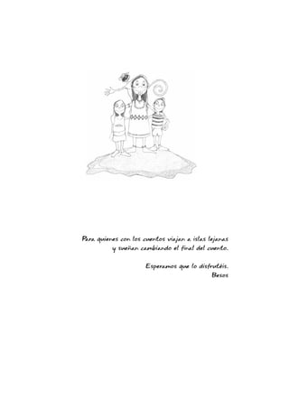 Para quienes con los cuentos viajan a islas lejanas
y sueñan cambiando el final del cuento.
Esperamos que lo disfrutéis.
Besos
 