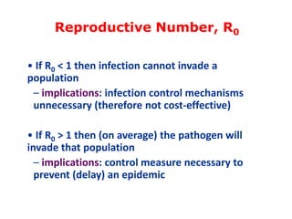 Reproductive Number, R0
• If R0 < 1 then infection cannot invade a
population
– implications: infection control mechanisms
unnecessary (therefore not cost-effective)
• If R0 > 1 then (on average) the pathogen will
invade that population
– implications: control measure necessary to
prevent (delay) an epidemic

 