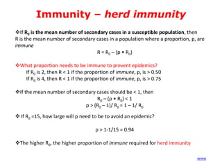Immunity – herd immunity
If R0 is the mean number of secondary cases in a susceptible population, then
R is the mean number of secondary cases in a population where a proportion, p, are
immune
R = R0 – (p • R0)
What proportion needs to be immune to prevent epidemics?
If R0 is 2, then R < 1 if the proportion of immune, p, is > 0.50
If R0 is 4, then R < 1 if the proportion of immune, p, is > 0.75

If the mean number of secondary cases should be < 1, then
R0 – (p • R0) < 1
p > (R0 – 1)/ R0 = 1 – 1/ R0
 If R0 =15, how large will p need to be to avoid an epidemic?

p > 1-1/15 = 0.94
The higher R0, the higher proportion of immune required for herd immunity
(www)

 