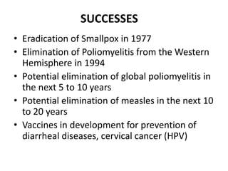SUCCESSES
• Eradication of Smallpox in 1977
• Elimination of Poliomyelitis from the Western
Hemisphere in 1994
• Potential elimination of global poliomyelitis in
the next 5 to 10 years
• Potential elimination of measles in the next 10
to 20 years
• Vaccines in development for prevention of
diarrheal diseases, cervical cancer (HPV)

 