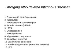 Emerging AIDS Related Infectious Diseases
1. Pneumocystis carinii pneumonia
2. Tuberculosis
3. Mycobacterium-avium complex
4. Kaposi’s sarcoma (HHV-8)
5. HSV-2
6. Cryptosporidium
7. Microsporidium
8. Cryptococcus neoformans
9. Penicillium marneffei
10. Disseminated salmonella
11. Bacillary angiomatosis (Bartonella henselae)
12. HPV

 