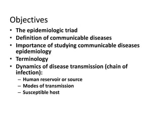 Objectives
• The epidemiologic triad
• Definition of communicable diseases
• Importance of studying communicable diseases
epidemiology
• Terminology
• Dynamics of disease transmission (chain of
infection):
– Human reservoir or source
– Modes of transmission
– Susceptible host

 