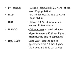 • 14th century
• 1819• 1831
• 1854-56

• 1899-1902 -

- Europe - plague kills 20-45 % of the
world’s population
- 50 million deaths due to H1N1
spanish Flu
- Cairo – 13 % of population
succumbs to cholera
- Crimean war – deaths due to
dysentery were 10 times higher
than deaths due to casualties
Boer War – deaths due to
dysentery were 5 times higher
than deaths due to casualties

 