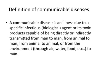 Definition of communicable diseases
• A communicable disease is an illness due to a
specific infectious (biological) agent or its toxic
products capable of being directly or indirectly
transmitted from man to man, from animal to
man, from animal to animal, or from the
environment (through air, water, food, etc..) to
man.

 