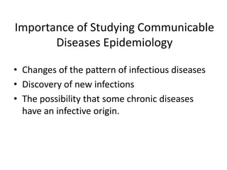 Importance of Studying Communicable
Diseases Epidemiology
• Changes of the pattern of infectious diseases
• Discovery of new infections
• The possibility that some chronic diseases
have an infective origin.

 