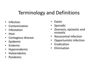 Terminology and Definitions
•
•
•
•
•
•
•
•
•
•

Infection
Contamination
Infestation
Host
Contagious disease
Epidemic
Endemic
Hyperendemic
Holoendemic
Pandemic

• Exotic
• Sporadic
• Zoonosis, epizootic and
enzootic
• Nosocomial infection
• Opportunistic infection
• Eradication
• Elimination

 