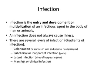 Infection
• Infection is the entry and development or
multiplication of an infectious agent in the body of
man or animals.
• An infection does not always cause illness.
• There are several levels of infection (Gradients of
infection):
–
–
–
–

Colonization (S. aureus in skin and normal nasopharynx)
Subclinical or inapparent infection (polio)
Latent infection (virus of herpes simplex)
Manifest or clinical infection

 