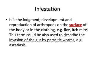 Infestation
• It is the lodgment, development and
reproduction of arthropods on the surface of
the body or in the clothing, e.g. lice, itch mite.
This term could be also used to describe the
invasion of the gut by parasitic worms, e.g.
ascariasis.

 