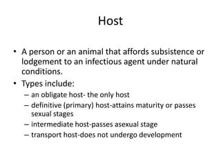Host
• A person or an animal that affords subsistence or
lodgement to an infectious agent under natural
conditions.
• Types include:
– an obligate host- the only host
– definitive (primary) host-attains maturity or passes
sexual stages
– intermediate host-passes asexual stage
– transport host-does not undergo development

 
