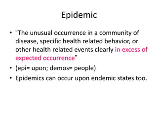 Epidemic
• “The unusual occurrence in a community of
disease, specific health related behavior, or
other health related events clearly in excess of
expected occurrence”
• (epi= upon; demos= people)
• Epidemics can occur upon endemic states too.

 