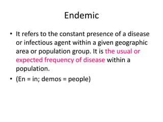 Endemic
• It refers to the constant presence of a disease
or infectious agent within a given geographic
area or population group. It is the usual or
expected frequency of disease within a
population.
• (En = in; demos = people)

 