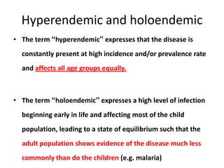 Hyperendemic and holoendemic
• The term “hyperendemic” expresses that the disease is
constantly present at high incidence and/or prevalence rate
and affects all age groups equally.

• The term “holoendemic” expresses a high level of infection
beginning early in life and affecting most of the child
population, leading to a state of equilibrium such that the
adult population shows evidence of the disease much less
commonly than do the children (e.g. malaria)

 