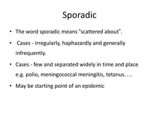 Sporadic
• The word sporadic means “scattered about”.

• Cases - irregularly, haphazardly and generally
infrequently.
• Cases - few and separated widely in time and place
e.g. polio, meningococcal meningitis, tetanus….
• May be starting point of an epidemic

 
