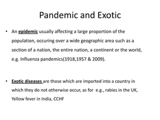Pandemic and Exotic
• An epidemic usually affecting a large proportion of the

population, occuring over a wide geographic area such as a
section of a nation, the entire nation, a continent or the world,
e.g. Influenza pandemics(1918,1957 & 2009).

• Exotic diseases are those which are imported into a country in
which they do not otherwise occur, as for e.g., rabies in the UK,

Yellow fever in India, CCHF

 