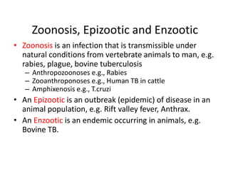 Zoonosis, Epizootic and Enzootic
• Zoonosis is an infection that is transmissible under
natural conditions from vertebrate animals to man, e.g.
rabies, plague, bovine tuberculosis
– Anthropozoonoses e.g., Rabies
– Zooanthroponoses e.g., Human TB in cattle
– Amphixenosis e.g., T.cruzi

• An Epizootic is an outbreak (epidemic) of disease in an
animal population, e.g. Rift valley fever, Anthrax.
• An Enzootic is an endemic occurring in animals, e.g.
Bovine TB.

 