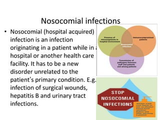 Nosocomial infections
• Nosocomial (hospital acquired)
infection is an infection
originating in a patient while in a
hospital or another health care
facility. It has to be a new
disorder unrelated to the
patient’s primary condition. E.g.,
infection of surgical wounds,
hepatitis B and urinary tract
infections.

 