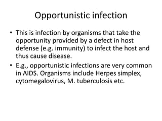 Opportunistic infection
• This is infection by organisms that take the
opportunity provided by a defect in host
defense (e.g. immunity) to infect the host and
thus cause disease.
• E.g., opportunistic infections are very common
in AIDS. Organisms include Herpes simplex,
cytomegalovirus, M. tuberculosis etc.

 