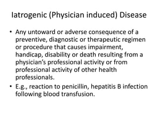 Iatrogenic (Physician induced) Disease
• Any untoward or adverse consequence of a
preventive, diagnostic or therapeutic regimen
or procedure that causes impairment,
handicap, disability or death resulting from a
physician’s professional activity or from
professional activity of other health
professionals.
• E.g., reaction to penicillin, hepatitis B infection
following blood transfusion.

 