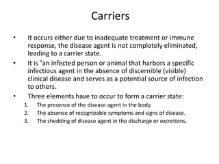 Carriers
•
•

•

It occurs either due to inadequate treatment or immune
response, the disease agent is not completely eliminated,
leading to a carrier state.
It is “an infected person or animal that harbors a specific
infectious agent in the absence of discernible (visible)
clinical disease and serves as a potential source of infection
to others.
Three elements have to occur to form a carrier state:
1.
2.
3.

The presence of the disease agent in the body.
The absence of recognizable symptoms and signs of disease.
The shedding of disease agent in the discharge or excretions.

 