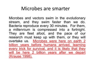 Microbes are smarter
Microbes and vectors swim in the evolutionary
stream, and they swim faster than we do.
Bacteria reproduce every 30 minutes. For them,
a millennium is compressed into a fortnight.
They are fleet afoot, and the pace of our
research must keep up with them, or they will
overtake us. Microbes were here on earth 2
billion years before humans arrived, learning
every trick for survival, and it is likely that they
will be here 2 billion years after we depart
(Krause 1998).

 
