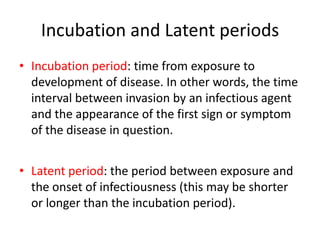 Incubation and Latent periods
• Incubation period: time from exposure to
development of disease. In other words, the time
interval between invasion by an infectious agent
and the appearance of the first sign or symptom
of the disease in question.
• Latent period: the period between exposure and
the onset of infectiousness (this may be shorter
or longer than the incubation period).

 