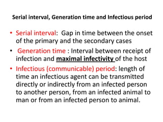 Serial interval, Generation time and Infectious period

• Serial interval: Gap in time between the onset
of the primary and the secondary cases
• Generation time : Interval between receipt of
infection and maximal infectivity of the host
• Infectious (communicable) period: length of
time an infectious agent can be transmitted
directly or indirectly from an infected person
to another person, from an infected animal to
man or from an infected person to animal.

 
