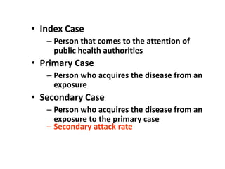 • Index Case
– Person that comes to the attention of
public health authorities

• Primary Case
– Person who acquires the disease from an
exposure

• Secondary Case
– Person who acquires the disease from an
exposure to the primary case
– Secondary attack rate

 
