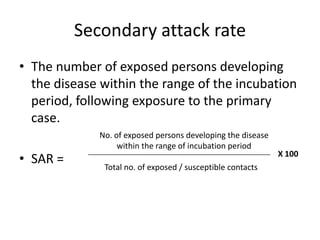 Secondary attack rate
• The number of exposed persons developing
the disease within the range of the incubation
period, following exposure to the primary
case.
• SAR =

No. of exposed persons developing the disease
within the range of incubation period
Total no. of exposed / susceptible contacts

X 100

 