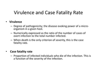 Virulence and Case Fatality Rate
• Virulence
– Degree of pathogenicity; the disease evoking power of a microorganism in a given host.
– Numerically expressed as the ratio of the number of cases of
overt infection to the total number infected.
– When death is the only criterion of severity, this is the case
fatality rate.

• Case fatality rate
– Proportion of infected individuals who die of the infection. This is
a function of the severity of the infection.

 